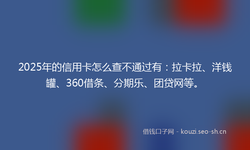 2025年的信用卡怎么查不通过有：拉卡拉、洋钱罐、360借条、分期乐、团贷网等。