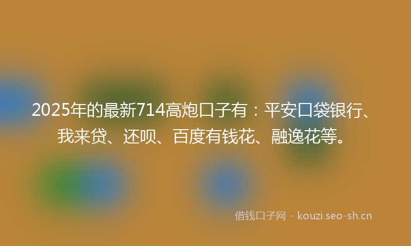 2025年的最新714高炮口子有：平安口袋银行、我来贷、还呗、百度有钱花、融逸花等。