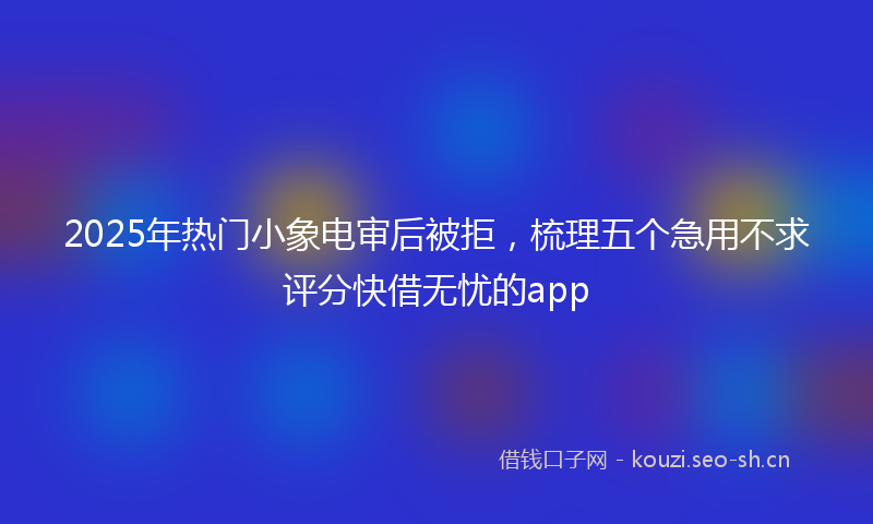 2025年热门小象电审后被拒，梳理五个急用不求评分快借无忧的app