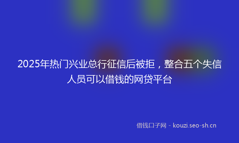 2025年热门兴业总行征信后被拒，整合五个失信人员可以借钱的网贷平台