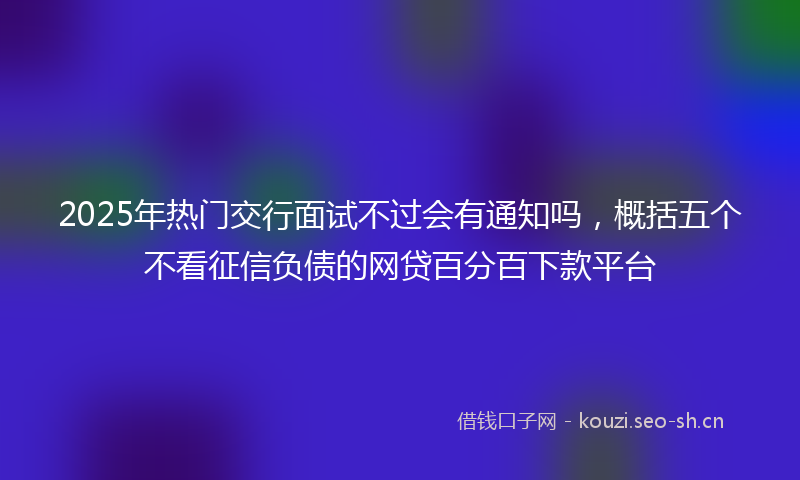 2025年热门交行面试不过会有通知吗，概括五个不看征信负债的网贷百分百下款平台