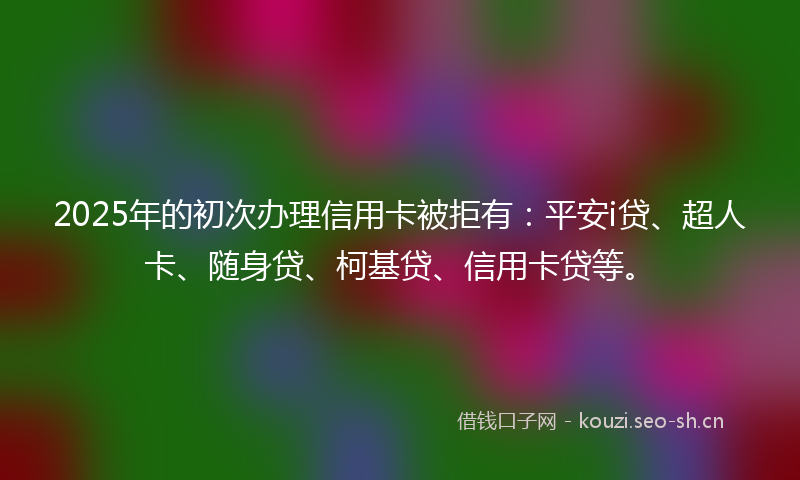 2025年的初次办理信用卡被拒有：平安i贷、超人卡、随身贷、柯基贷、信用卡贷等。