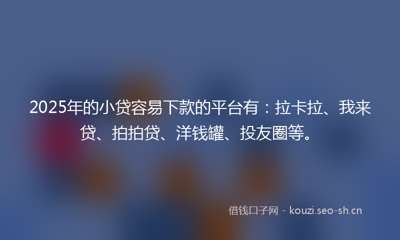 2025年的小贷容易下款的平台有：拉卡拉、我来贷、拍拍贷、洋钱罐、投友圈等。
