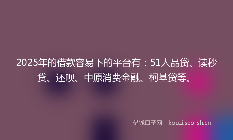2025年的借款容易下的平台有：51人品贷、读秒贷、还呗、中原消费金融、柯基贷等。
