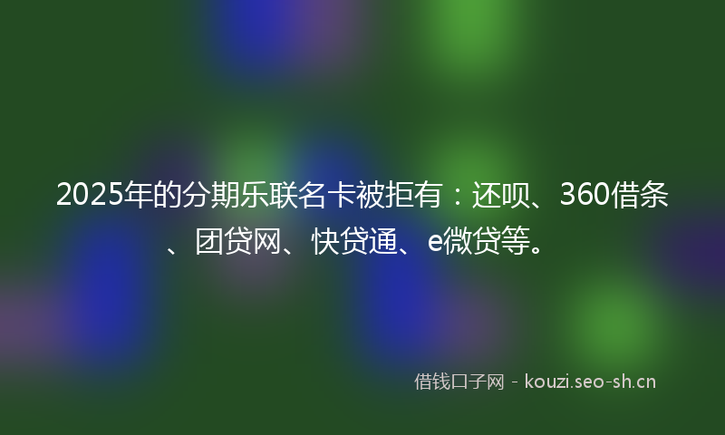 2025年的分期乐联名卡被拒有：还呗、360借条、团贷网、快贷通、e微贷等。