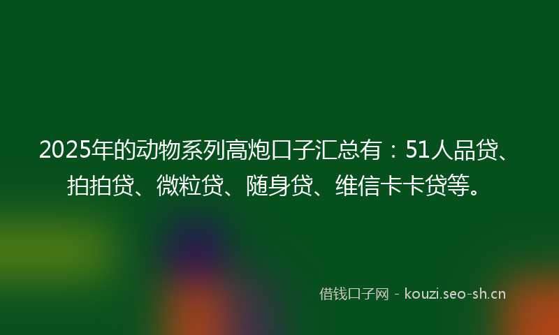 2025年的动物系列高炮口子汇总有：51人品贷、拍拍贷、微粒贷、随身贷、维信卡卡贷等。