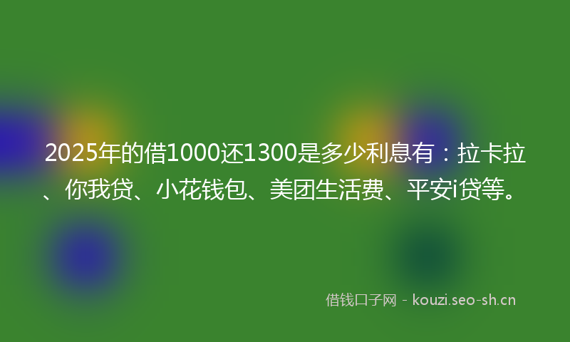 2025年的借1000还1300是多少利息有：拉卡拉、你我贷、小花钱包、美团生活费、平安i贷等。