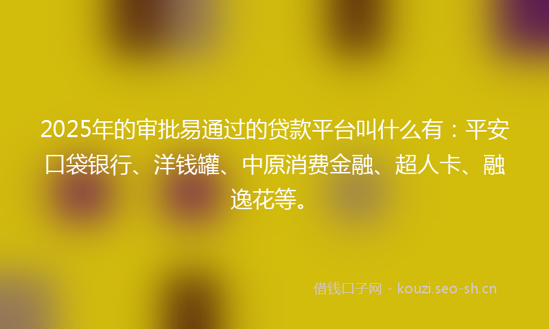 2025年的审批易通过的贷款平台叫什么有：平安口袋银行、洋钱罐、中原消费金融、超人卡、融逸花等。