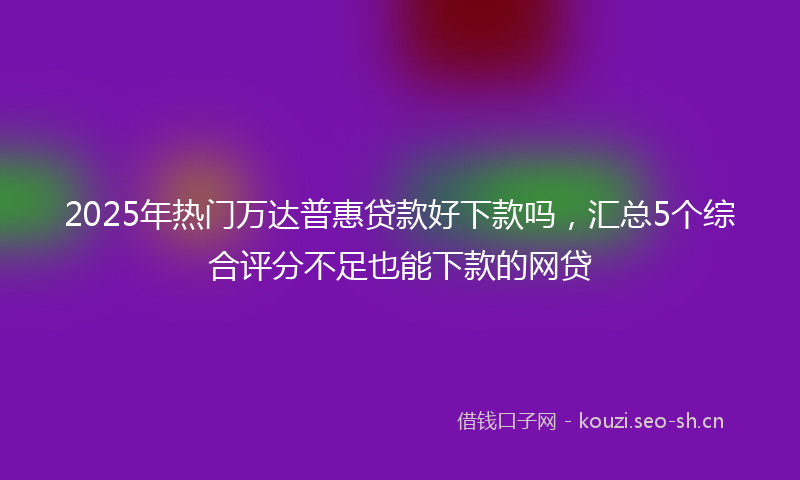 2025年热门万达普惠贷款好下款吗，汇总5个综合评分不足也能下款的网贷
