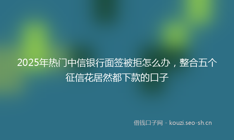 2025年热门中信银行面签被拒怎么办，整合五个征信花居然都下款的口子