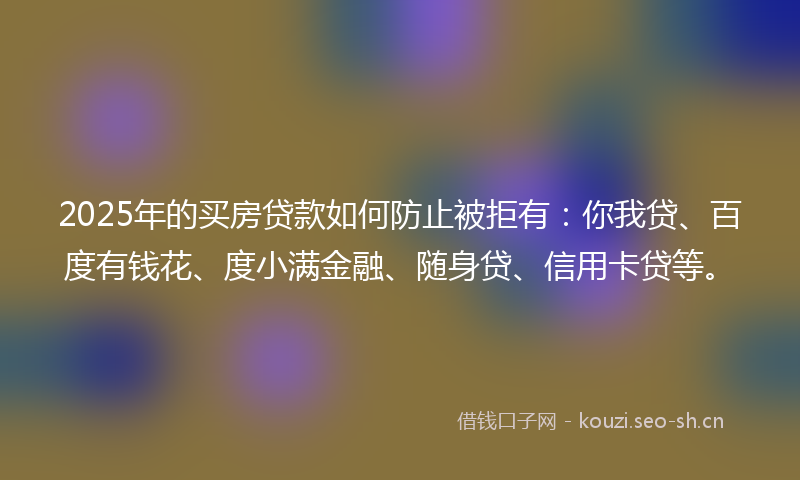 2025年的买房贷款如何防止被拒有：你我贷、百度有钱花、度小满金融、随身贷、信用卡贷等。