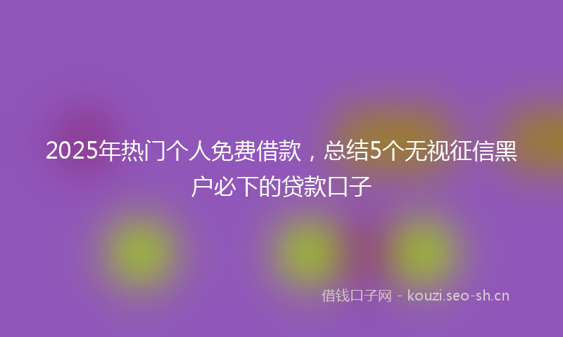 2025年热门个人免费借款，总结5个无视征信黑户必下的贷款口子
