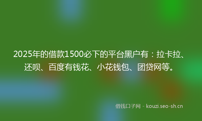 2025年的借款1500必下的平台黑户有：拉卡拉、还呗、百度有钱花、小花钱包、团贷网等。