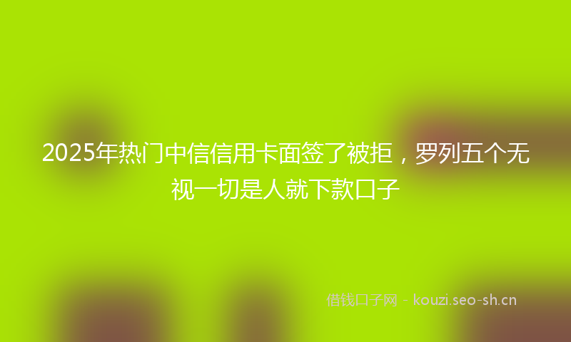 2025年热门中信信用卡面签了被拒，罗列五个无视一切是人就下款口子
