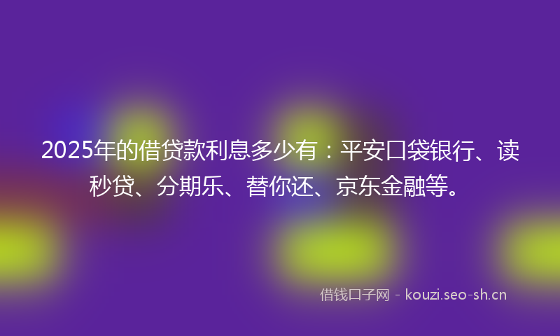 2025年的借贷款利息多少有：平安口袋银行、读秒贷、分期乐、替你还、京东金融等。