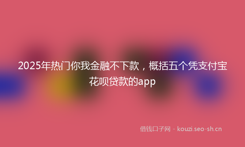 2025年热门你我金融不下款，概括五个凭支付宝花呗贷款的app