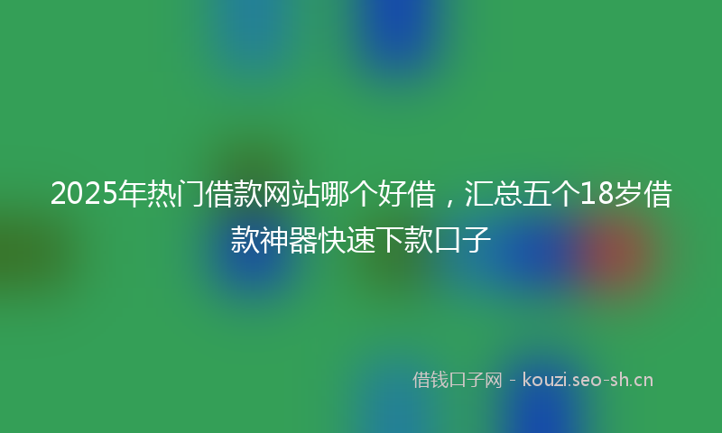 2025年热门借款网站哪个好借，汇总五个18岁借款神器快速下款口子