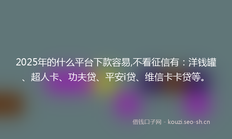 2025年的什么平台下款容易,不看征信有：洋钱罐、超人卡、功夫贷、平安i贷、维信卡卡贷等。
