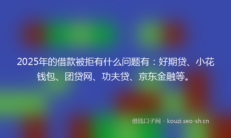2025年的借款被拒有什么问题有：好期贷、小花钱包、团贷网、功夫贷、京东金融等。