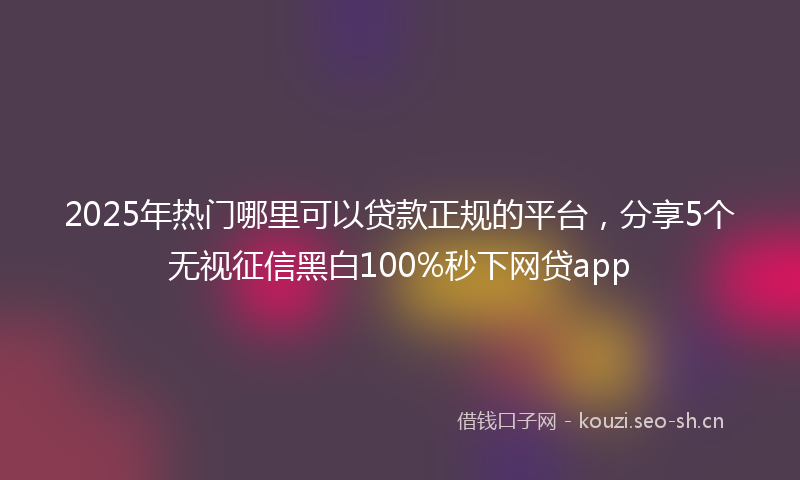 2025年热门哪里可以贷款正规的平台，分享5个无视征信黑白100%秒下网贷app
