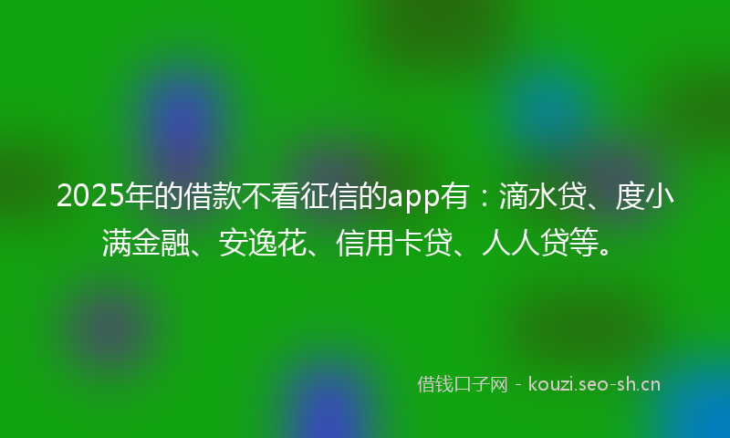 2025年的借款不看征信的app有：滴水贷、度小满金融、安逸花、信用卡贷、人人贷等。