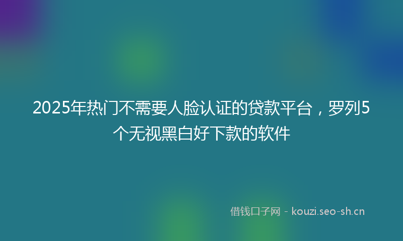 2025年热门不需要人脸认证的贷款平台，罗列5个无视黑白好下款的软件