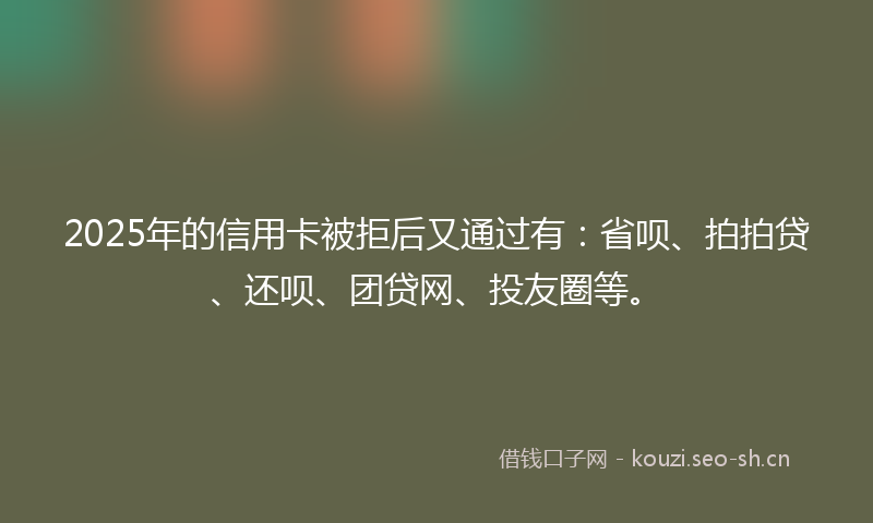 2025年的信用卡被拒后又通过有：省呗、拍拍贷、还呗、团贷网、投友圈等。