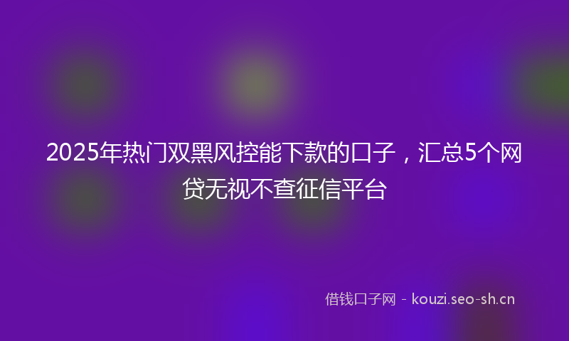2025年热门双黑风控能下款的口子，汇总5个网贷无视不查征信平台