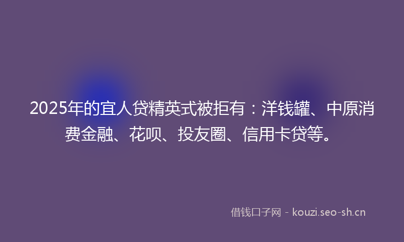 2025年的宜人贷精英式被拒有：洋钱罐、中原消费金融、花呗、投友圈、信用卡贷等。
