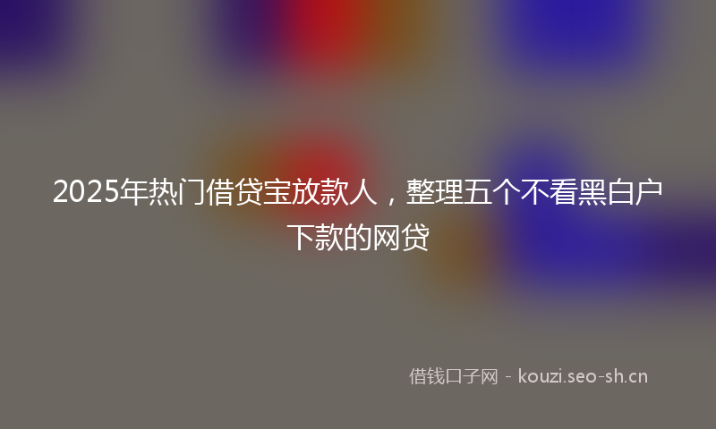 2025年热门借贷宝放款人，整理五个不看黑白户下款的网贷