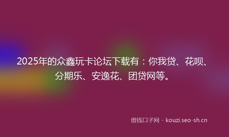 2025年的众鑫玩卡论坛下载有：你我贷、花呗、分期乐、安逸花、团贷网等。