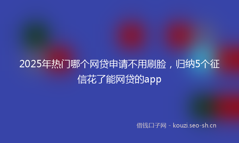 2025年热门哪个网贷申请不用刷脸，归纳5个征信花了能网贷的app