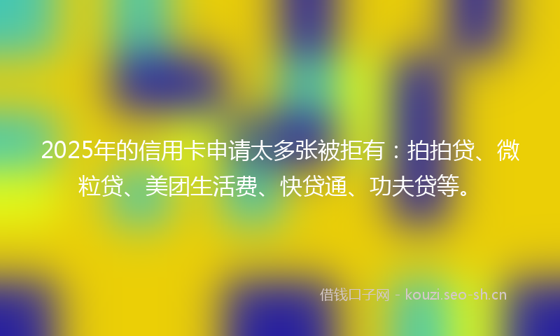 2025年的信用卡申请太多张被拒有：拍拍贷、微粒贷、美团生活费、快贷通、功夫贷等。