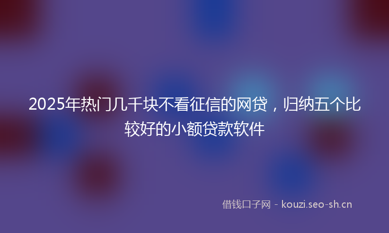 2025年热门几千块不看征信的网贷，归纳五个比较好的小额贷款软件
