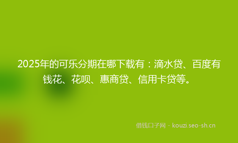 2025年的可乐分期在哪下载有：滴水贷、百度有钱花、花呗、惠商贷、信用卡贷等。