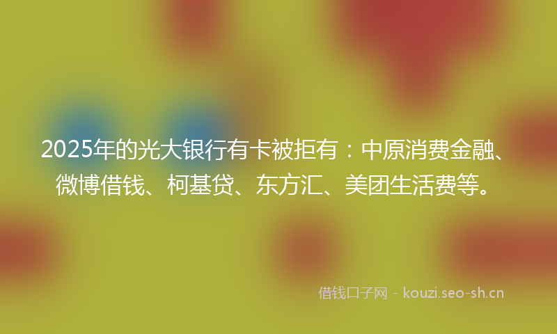 2025年的光大银行有卡被拒有：中原消费金融、微博借钱、柯基贷、东方汇、美团生活费等。