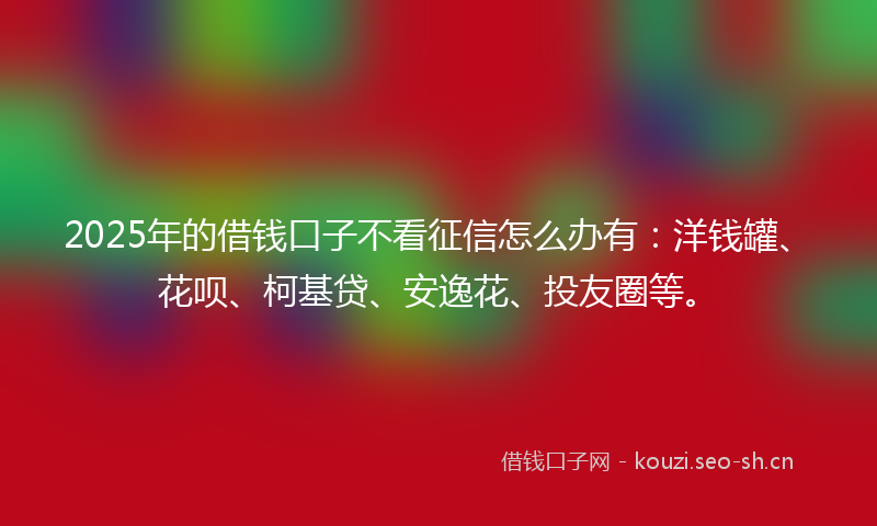 2025年的借钱口子不看征信怎么办有：洋钱罐、花呗、柯基贷、安逸花、投友圈等。
