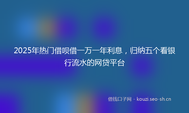 2025年热门借呗借一万一年利息，归纳五个看银行流水的网贷平台