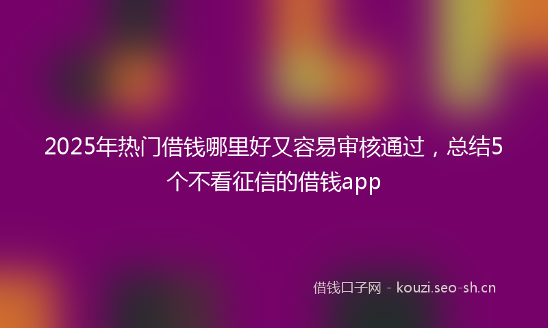 2025年热门借钱哪里好又容易审核通过，总结5个不看征信的借钱app