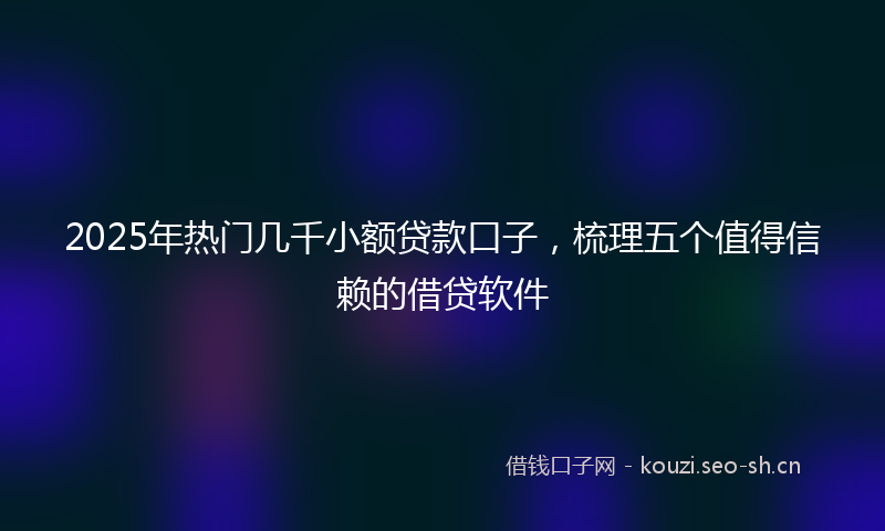 2025年热门几千小额贷款口子，梳理五个值得信赖的借贷软件