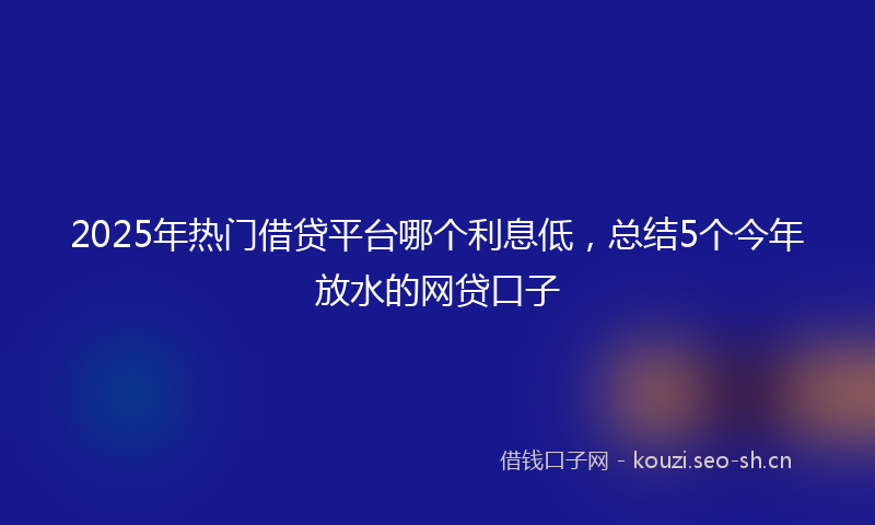 2025年热门借贷平台哪个利息低，总结5个今年放水的网贷口子