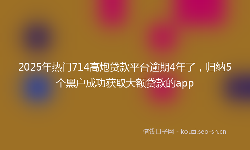 2025年热门714高炮贷款平台逾期4年了，归纳5个黑户成功获取大额贷款的app