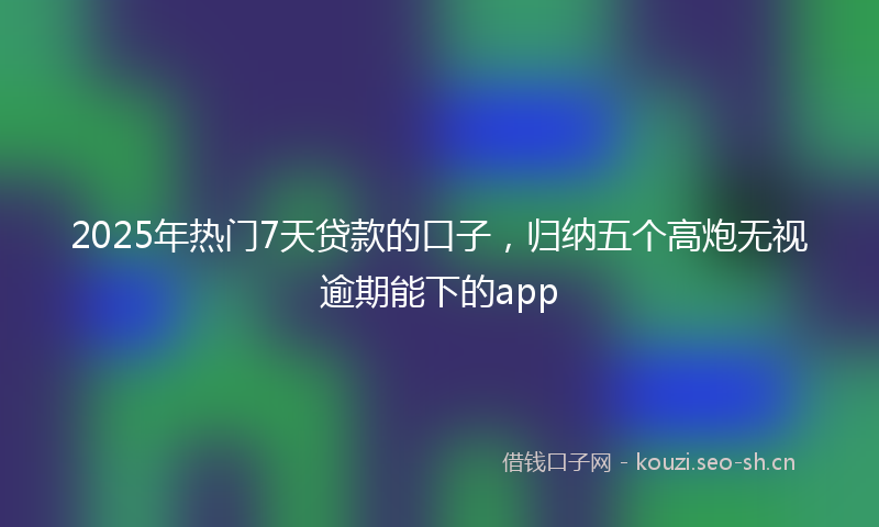 2025年热门7天贷款的口子，归纳五个高炮无视逾期能下的app