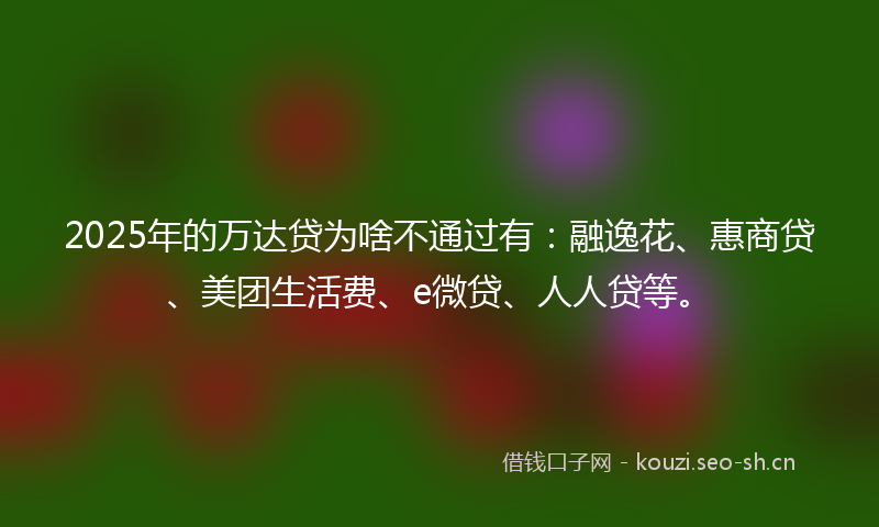 2025年的万达贷为啥不通过有：融逸花、惠商贷、美团生活费、e微贷、人人贷等。