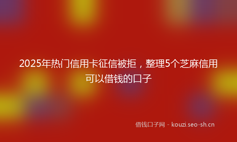 2025年热门信用卡征信被拒，整理5个芝麻信用可以借钱的口子