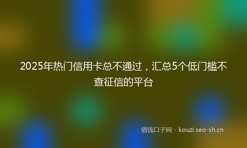 2025年热门信用卡总不通过，汇总5个低门槛不查征信的平台