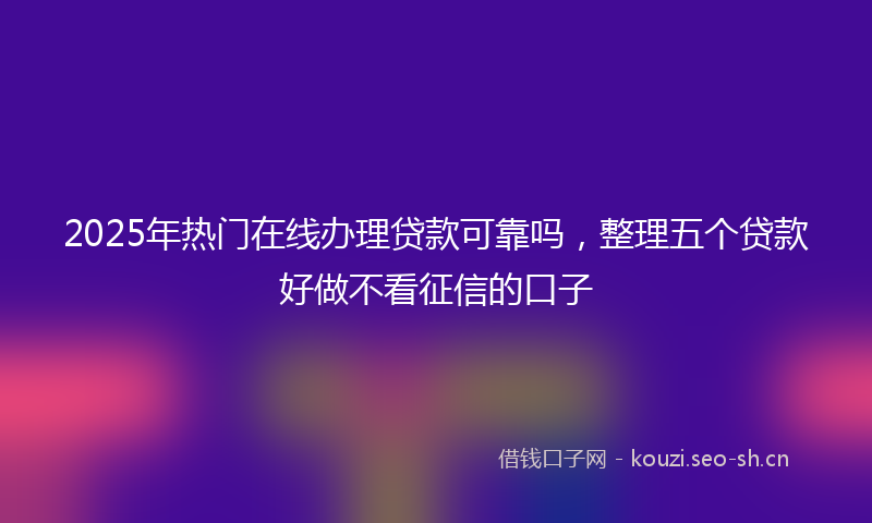 2025年热门在线办理贷款可靠吗，整理五个贷款好做不看征信的口子