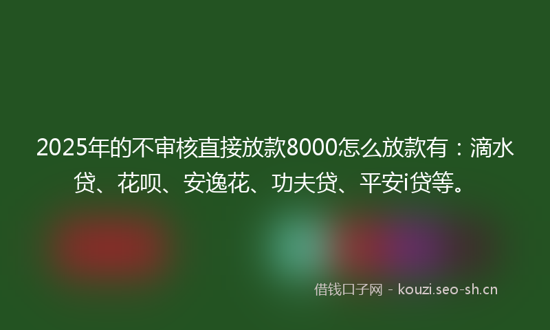 2025年的不审核直接放款8000怎么放款有：滴水贷、花呗、安逸花、功夫贷、平安i贷等。