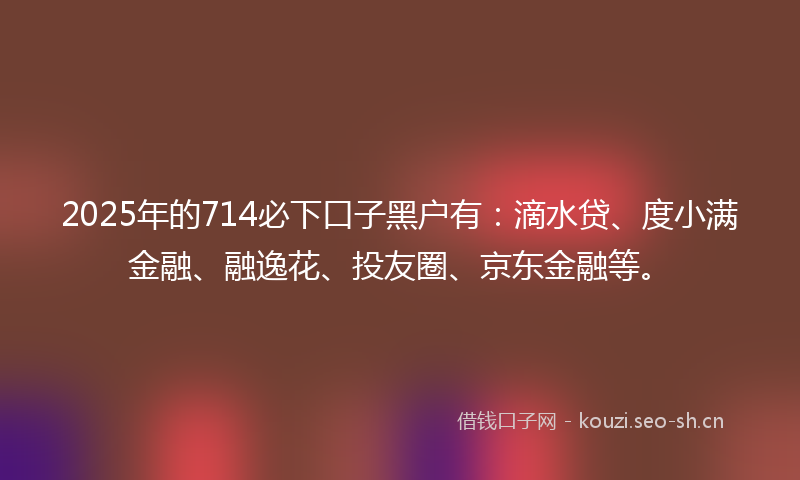 2025年的714必下口子黑户有：滴水贷、度小满金融、融逸花、投友圈、京东金融等。