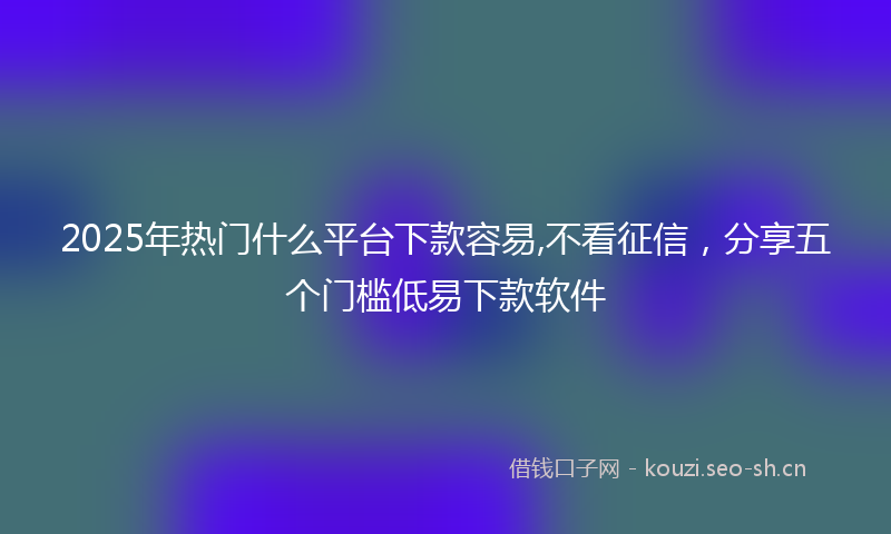 2025年热门什么平台下款容易,不看征信，分享五个门槛低易下款软件
